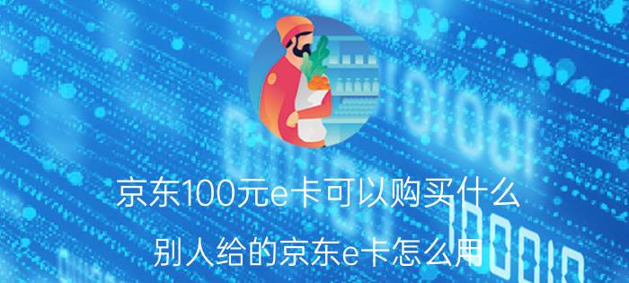 京东100元e卡可以购买什么 别人给的京东e卡怎么用？